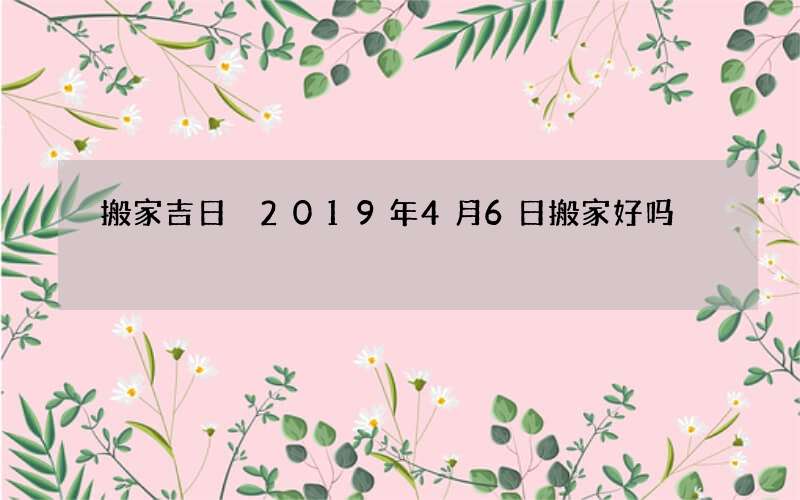 搬家吉日 2019年4月6日搬家好吗